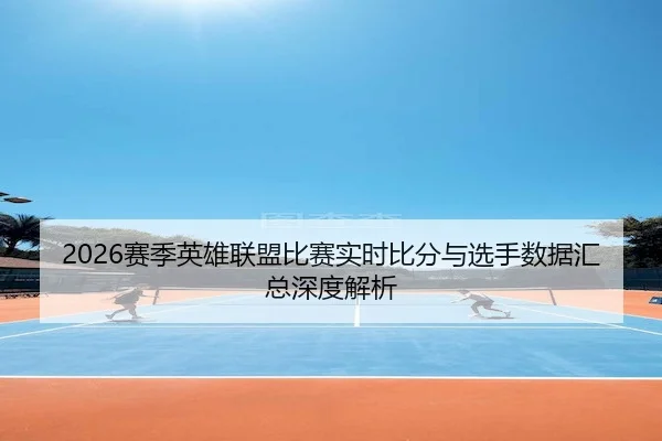 2026赛季英雄联盟比赛实时比分与选手数据汇总深度解析